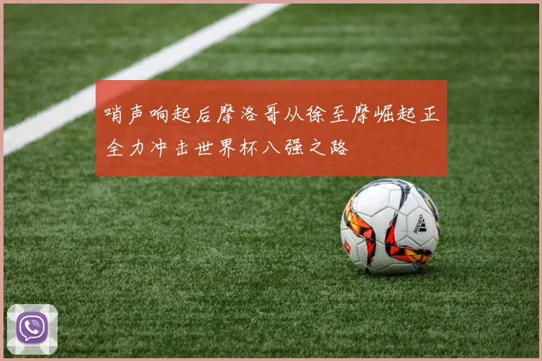 哨声响起后摩洛哥从徐至摩崛起正全力冲击世界杯八强之路