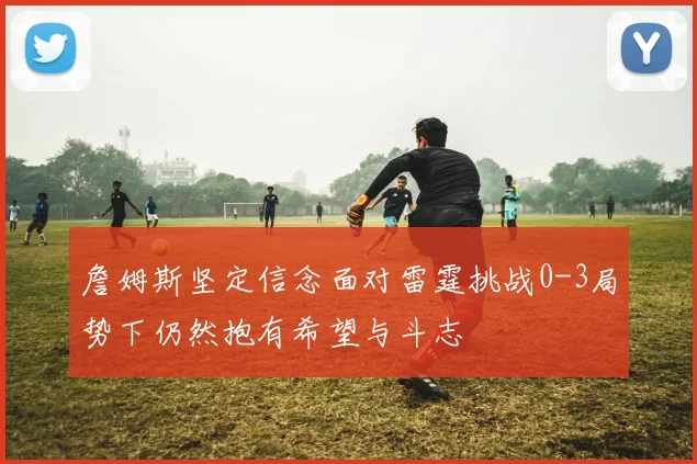 詹姆斯坚定信念面对雷霆挑战0-3局势下仍然抱有希望与斗志