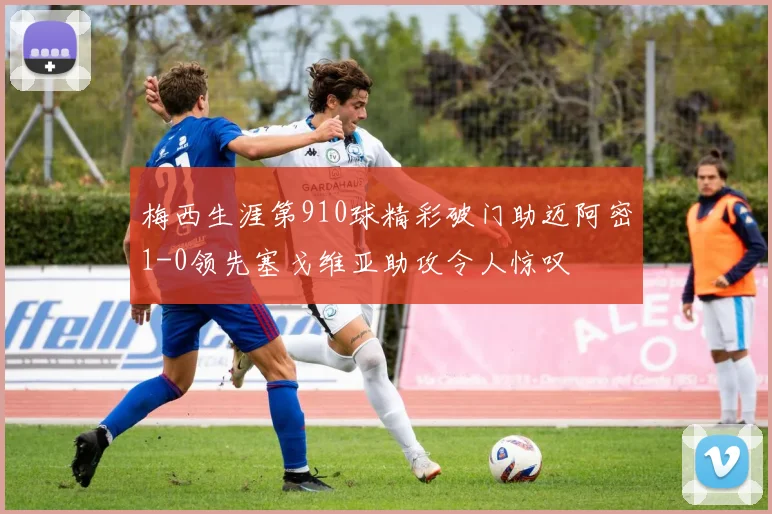 梅西生涯第910球精彩破门助迈阿密1-0领先塞戈维亚助攻令人惊叹