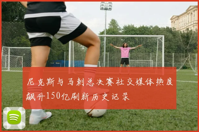 尼克斯与马刺总决赛社交媒体热度飙升150亿刷新历史记录