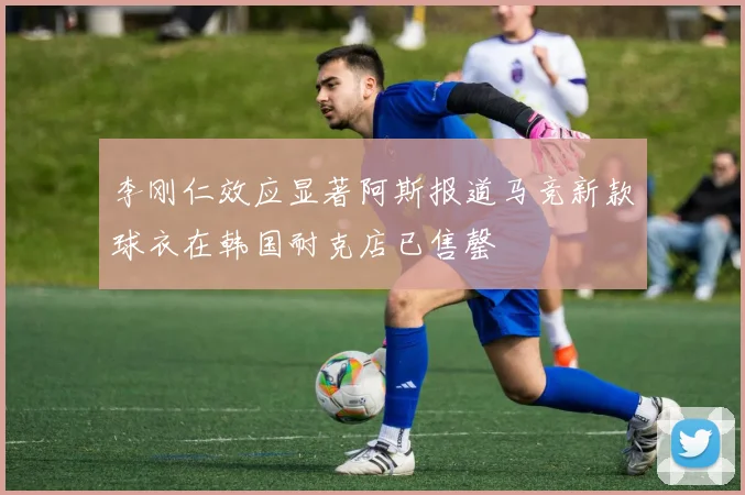 李刚仁效应显著阿斯报道马竞新款球衣在韩国耐克店已售罄