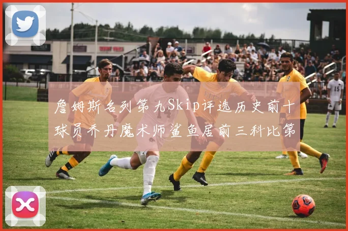 詹姆斯名列第九Skip评选历史前十球员乔丹魔术师鲨鱼居前三科比第七