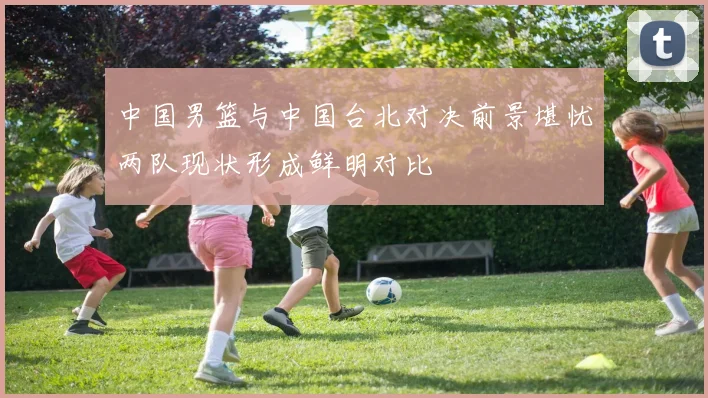 中国男篮与中国台北对决前景堪忧两队现状形成鲜明对比