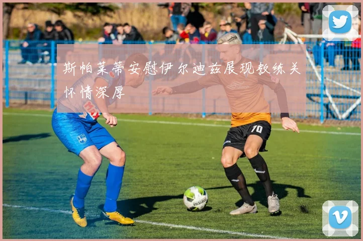 斯帕莱蒂安慰伊尔迪兹展现教练关怀情深厚