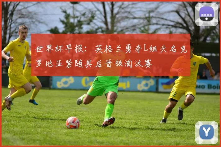 世界杯早报：英格兰勇夺L组头名克罗地亚紧随其后晋级淘汰赛