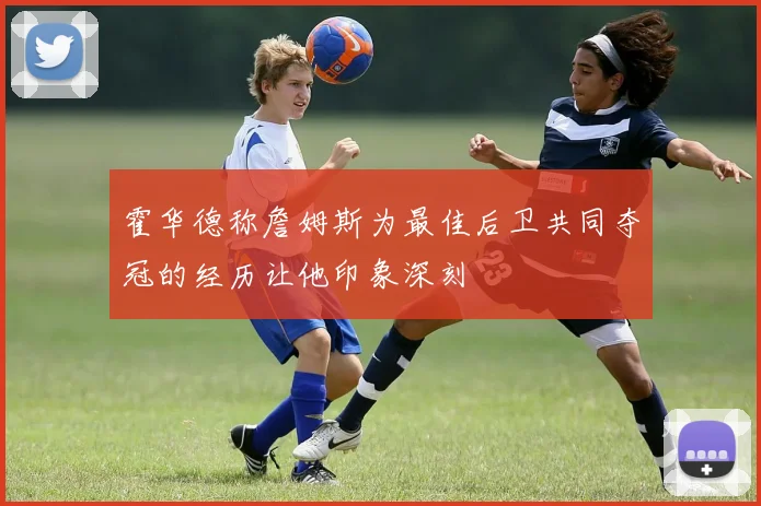 霍华德称詹姆斯为最佳后卫共同夺冠的经历让他印象深刻
