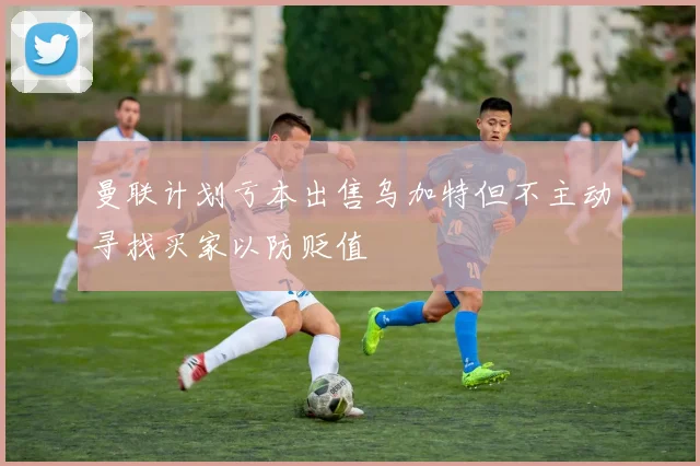 曼联计划亏本出售乌加特但不主动寻找买家以防贬值